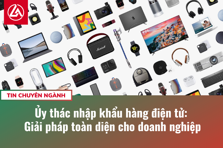 Ủy thác nhập khẩu hàng điện tử: Giải pháp toàn diện cho doanh nghiệp